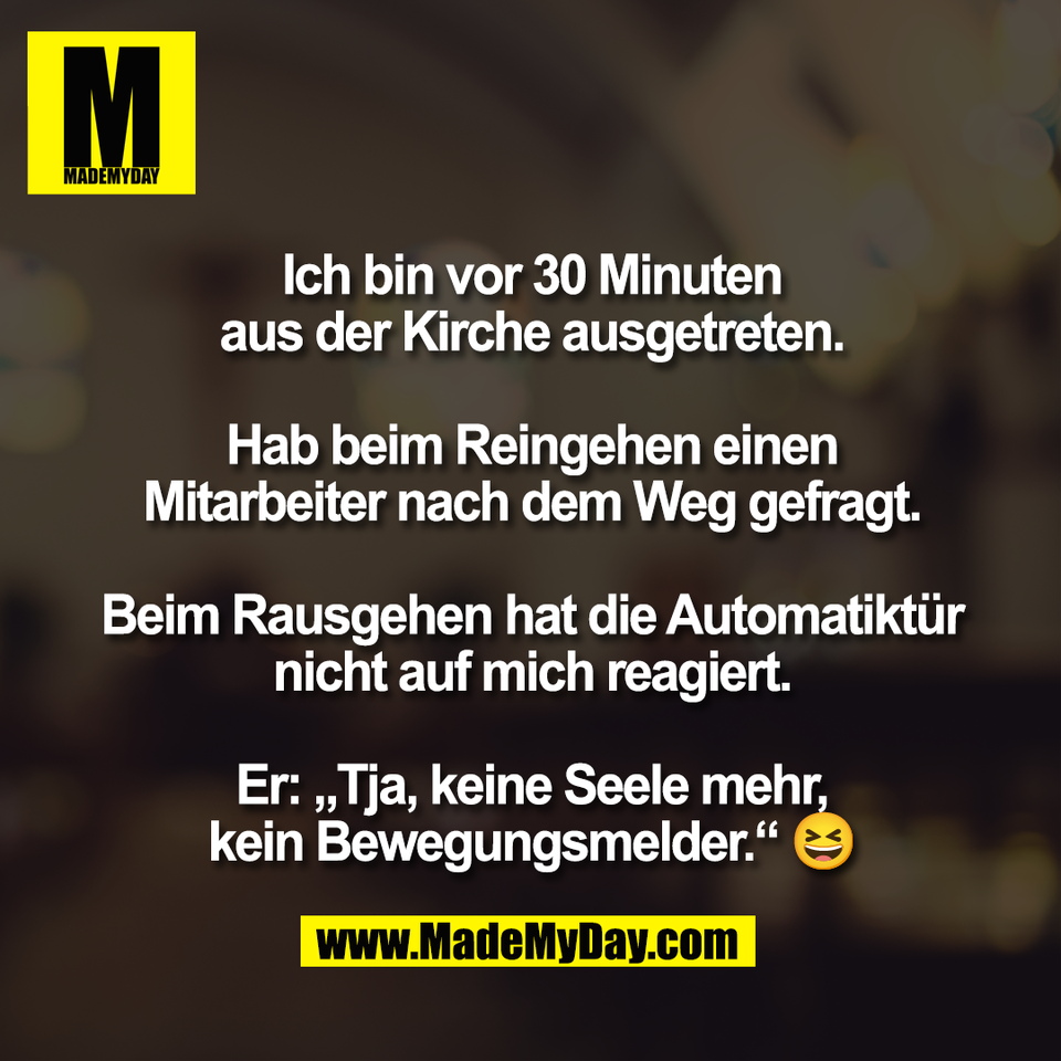 Ich bin vor 30 Minuten<br />
aus der Kirche ausgetreten.<br />
<br />
Hab beim Reingehen einen<br />
Mitarbeiter nach dem Weg gefragt.<br />
<br />
Beim Rausgehen hat die Automatiktür<br />
nicht auf mich reagiert.<br />
<br />
Er: „Tja, keine Seele mehr,<br />
kein Bewegungsmelder.“ 😆