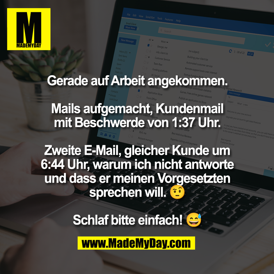 Gerade auf Arbeit angekommen.<br />
<br />
Mails aufgemacht, Kundenmail<br />
mit Beschwerde von 1:37 Uhr.<br />
<br />
Zweite E-Mail, gleicher Kunde um<br />
6:44 Uhr, warum ich nicht antworte<br />
und dass er meinen Vorgesetzten<br />
sprechen will. 🤨<br />
<br />
Schlaf bitte einfach! 😅