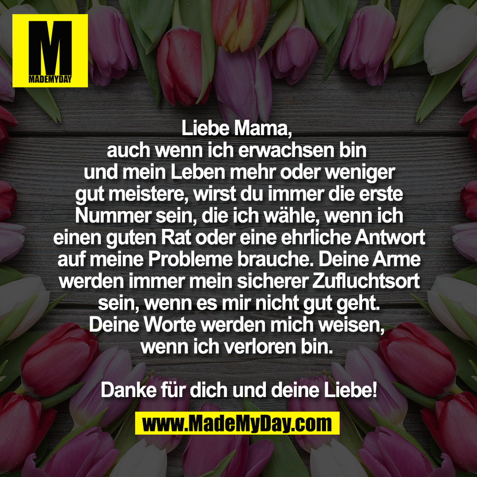 Liebe Mama, <br />
auch wenn ich erwachsen bin <br />
und mein Leben mehr oder weniger<br />
gut meistere, wirst du immer die erste<br />
Nummer sein, die ich wähle, wenn ich<br />
einen guten Rat oder eine ehrliche Antwort<br />
auf meine Probleme brauche. Deine Arme<br />
werden immer mein sicherer Zufluchtsort<br />
sein, wenn es mir nicht gut geht.<br />
Deine Worte werden mich weisen, <br />
wenn ich verloren bin. <br />
<br />
Danke für dich und deine Liebe!