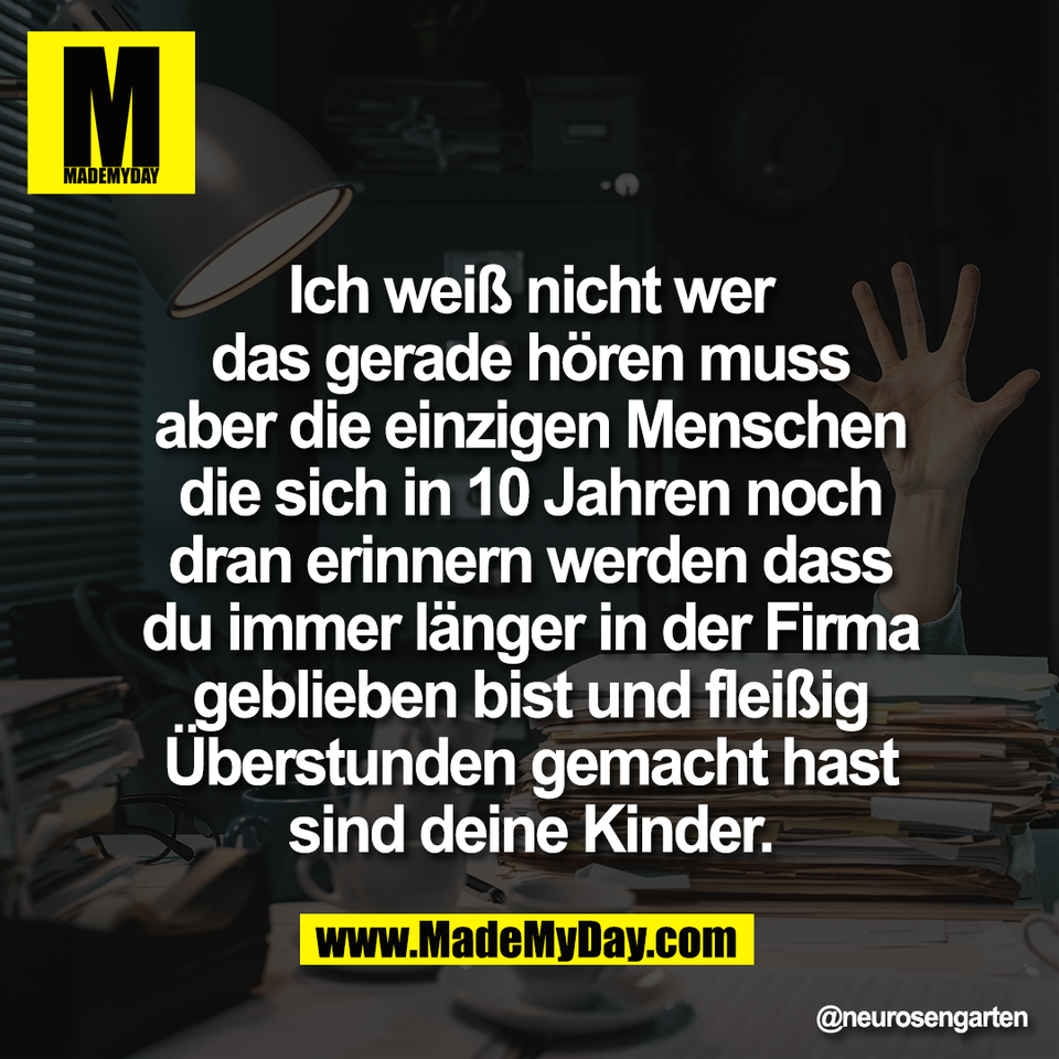 Ich weiß nicht wer<br />
das gerade hören muss<br />
aber die einzigen Menschen<br />
die sich in 10 Jahren noch<br />
dran erinnern werden dass<br />
du immer länger in der Firma<br />
geblieben bist und fleißig<br />
Überstunden gemacht hast<br />
sind deine Kinder.