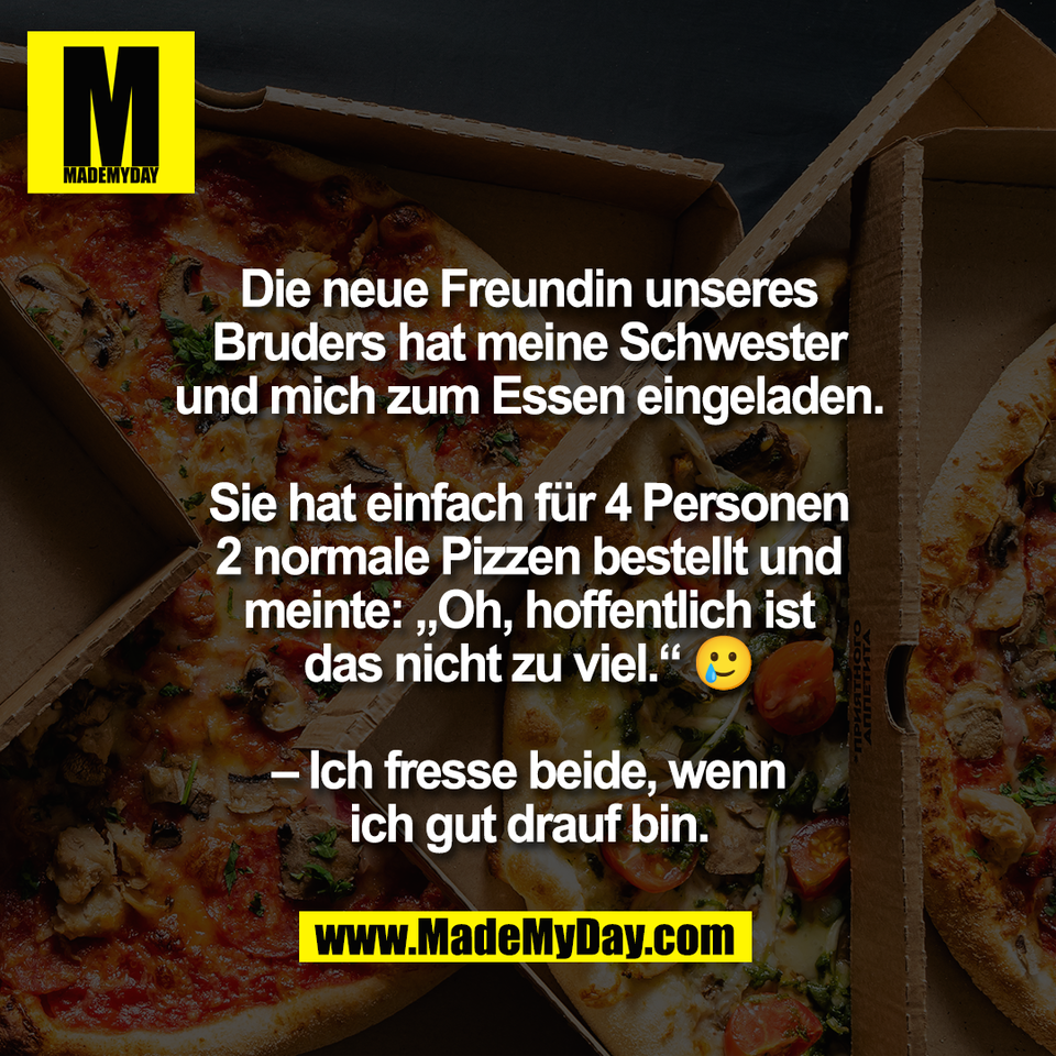 Die neue Freundin unseres<br />
Bruders hat meine Schwester<br />
und mich zum Essen eingeladen.<br />
<br />
Sie hat einfach für 4 Personen<br />
2 normale Pizzen bestellt und<br />
meinte: „Oh, hoffentlich ist<br />
das nicht zu viel.“ 🥲<br />
<br />
– Ich fresse beide, wenn<br />
ich gut drauf bin.