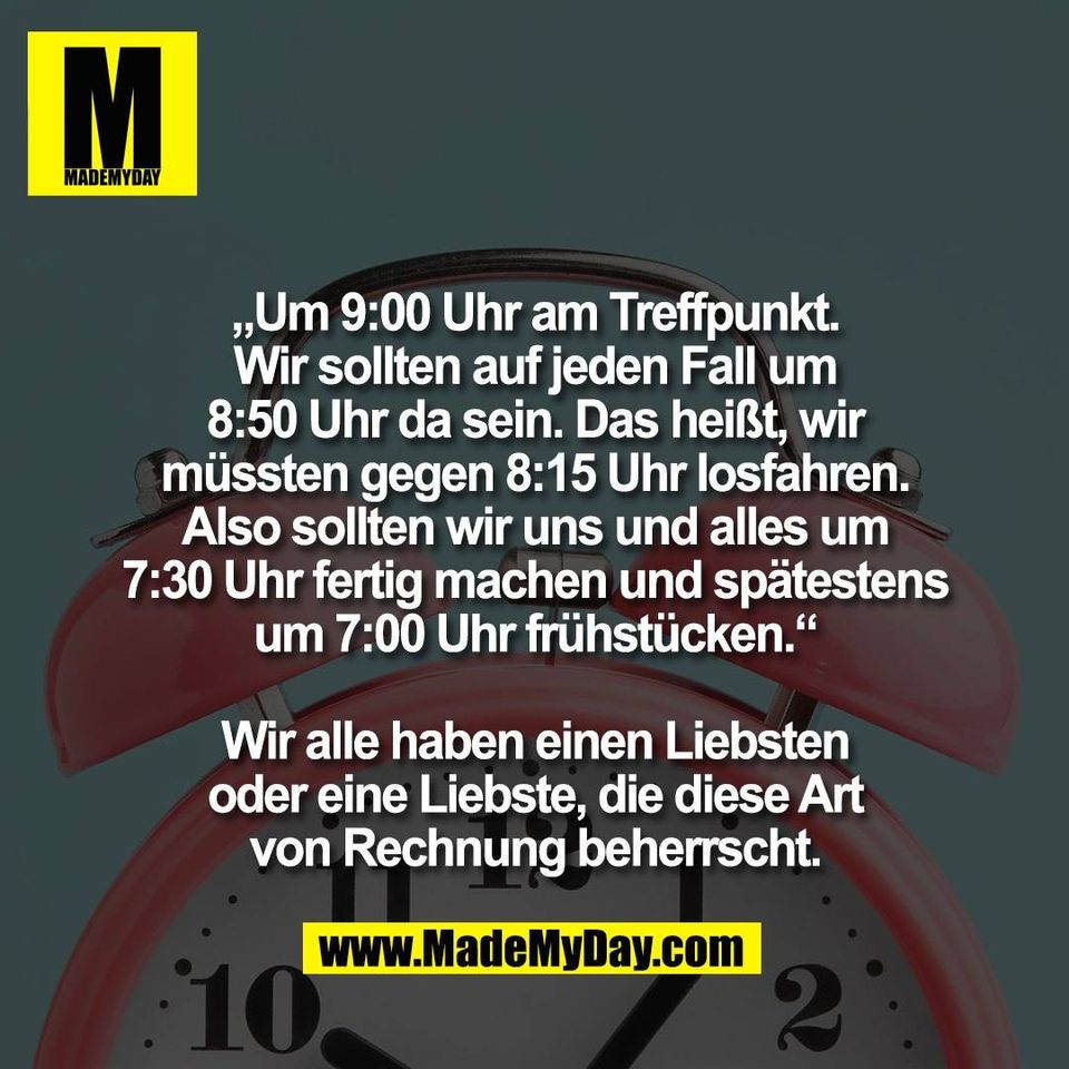 „Um 9:00 Uhr am Treffpunkt.<br />
Wir sollten auf jeden Fall um<br />
8:50 Uhr da sein. Das heißt, wir<br />
müssten gegen 8:15 Uhr losfahren.<br />
Also sollten wir uns und alles um<br />
7:30 Uhr fertig machen und spätestens<br />
um 7:00 Uhr frühstücken.“<br />
<br />
Wir alle haben einen Liebsten<br />
oder eine Liebste, die diese Art<br />
von Rechnung beherrscht.
