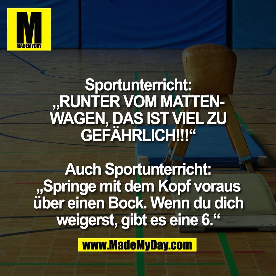 Sportunterricht:<br />
„RUNTER VOM MATTEN-<br />
WAGEN, DAS IST VIEL ZU<br />
GEFÄHRLICH!!!“<br />
<br />
Auch Sportunterricht:<br />
„Springe mit dem Kopf voraus<br />
über einen Bock. Wenn du dich<br />
weigerst, gibt es eine 6.“