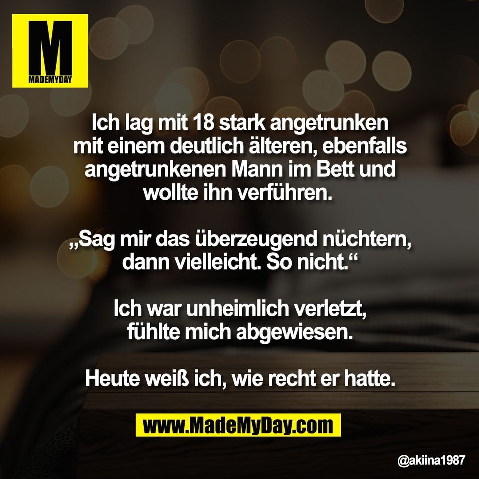 Ich lag mit 18 stark angetrunken<br />
mit einem deutlich älteren, ebenfalls<br />
angetrunkenen Mann im Bett und<br />
wollte ihn verführen. <br />
<br />
„Sag mir das überzeugend nüchtern,<br />
dann vielleicht. So nicht.“<br />
<br />
Ich war unheimlich verletzt,<br />
fühlte mich abgewiesen.<br />
<br />
Heute weiß ich, wie recht er hatte.