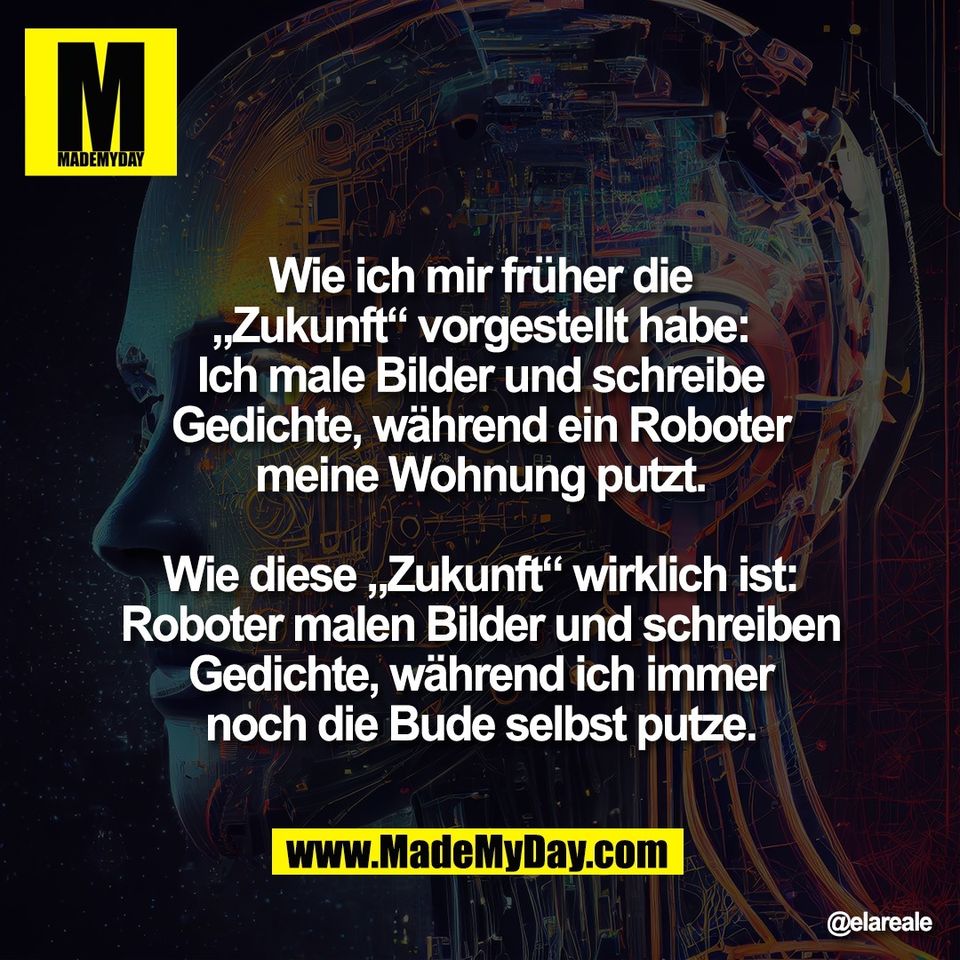 Wie ich mir früher die<br />
„Zukunft“ vorgestellt habe:<br />
Ich male Bilder und schreibe<br />
Gedichte, während ein Roboter<br />
meine Wohnung putzt.<br />
<br />
Wie diese „Zukunft“ wirklich ist:<br />
Roboter malen Bilder und schreiben<br />
Gedichte, während ich immer<br />
noch die Bude selbst putze.