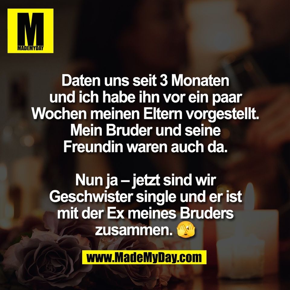 Daten uns seit 3 Monaten<br />
und ich habe ihn vor ein paar<br />
Wochen meinen Eltern vorgestellt.<br />
Mein Bruder und seine<br />
Freundin waren auch da.<br />
<br />
Nun ja – jetzt sind wir<br />
Geschwister single und er ist<br />
mit der Ex meines Bruders<br />
zusammen. 🫣