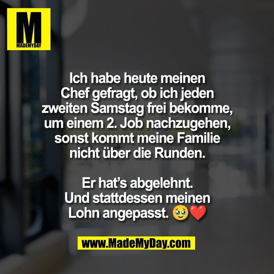 Ich habe heute meinen<br />
Chef gefragt, ob ich jeden<br />
zweiten Samstag frei bekomme,<br />
um einem 2. Job nachzugehen,<br />
sonst kommt meine Familie<br />
nicht über die Runden.<br />
<br />
Er hat’s abgelehnt.<br />
Und stattdessen meinen<br />
Lohn angepasst. 🥹❤️