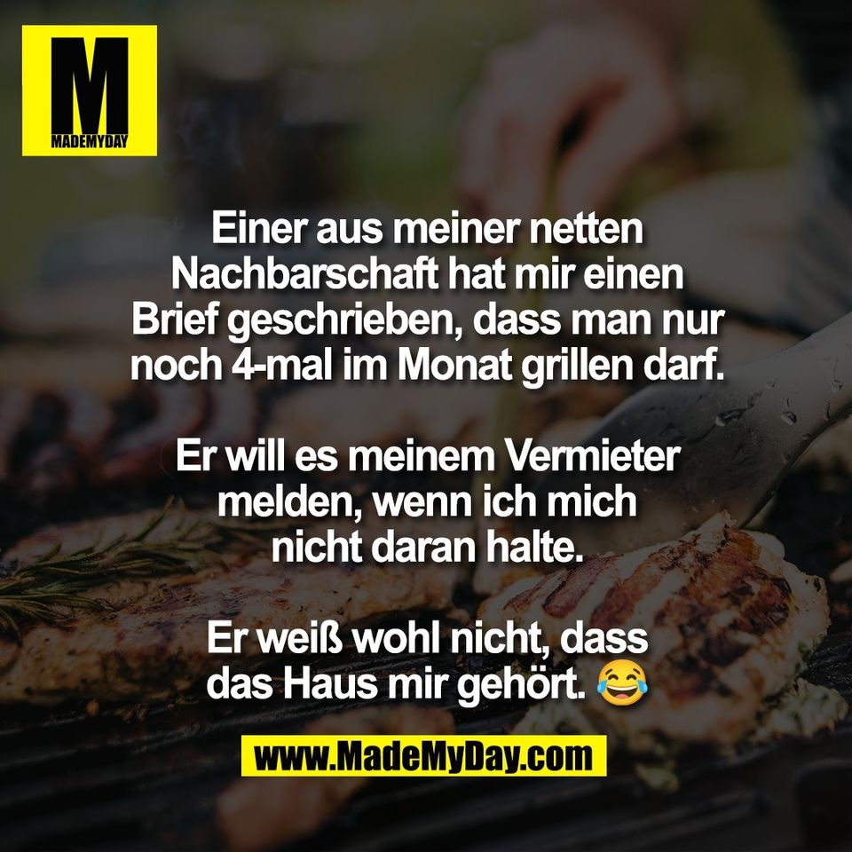 Einer aus meiner netten<br />
Nachbarschaft hat mir einen<br />
Brief geschrieben, dass man nur<br />
noch 4-mal im Monat grillen darf.<br />
<br />
Er will es meinem Vermieter<br />
melden, wenn ich mich<br />
nicht daran halte.<br />
<br />
Er weiß wohl nicht, dass<br />
das Haus mir gehört. 😂