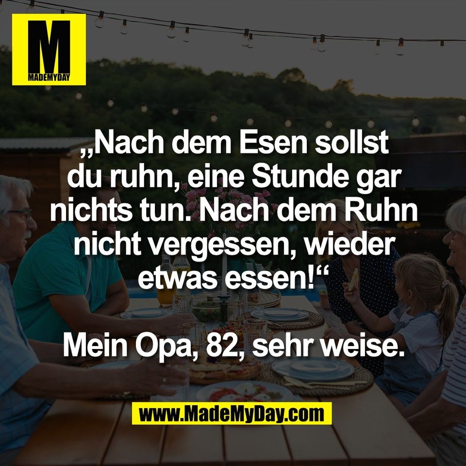 „Nach dem Esen sollst<br />
du ruhn, eine Stunde gar<br />
nichts tun. Nach dem Ruhn<br />
nicht vergessen, wieder<br />
etwas essen!“<br />
<br />
Mein Opa, 82, sehr weise.