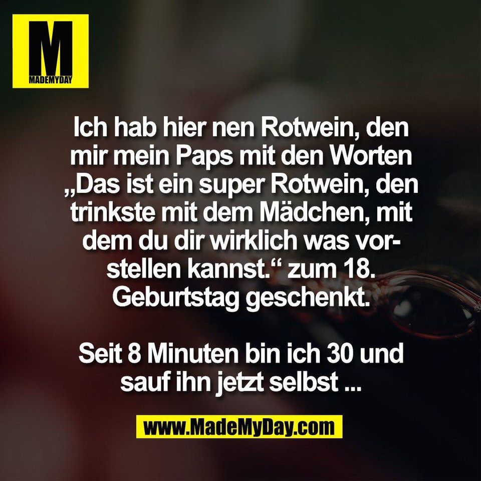 Ich hab hier nen Rotwein, den<br />
mir mein Paps mit den Worten<br />
„Das ist ein super Rotwein, den<br />
trinkste mit dem Mädchen, mit<br />
dem du dir wirklich was vor-<br />
stellen kannst.“ zum 18.<br />
Geburtstag geschenkt.<br />
<br />
Seit 8 Minuten bin ich 30 und<br />
sauf ihn jetzt selbst ...