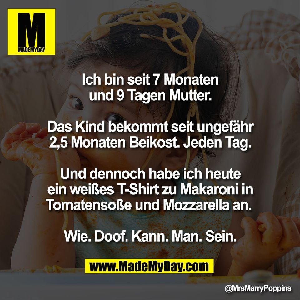 Ich bin seit 7 Monaten<br />
und 9 Tagen Mutter.<br />
<br />
Das Kind bekommt seit ungefähr<br />
2,5 Monaten Beikost. Jeden Tag.<br />
<br />
Und dennoch habe ich heute<br />
ein weißes T-Shirt zu Makaroni in<br />
Tomatensoße und Mozzarella an. <br />
<br />
Wie. Doof. Kann. Man. Sein.