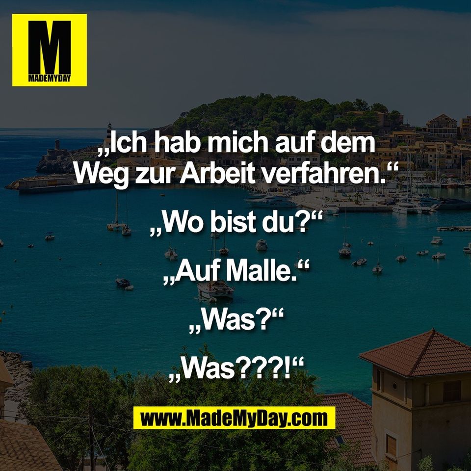 „Ich hab mich auf dem<br />
Weg zur Arbeit verfahren.“<br />
<br />
„Wo bist du?“<br />
<br />
„Auf Malle.“<br />
<br />
„Was?“<br />
<br />
„Was???!“