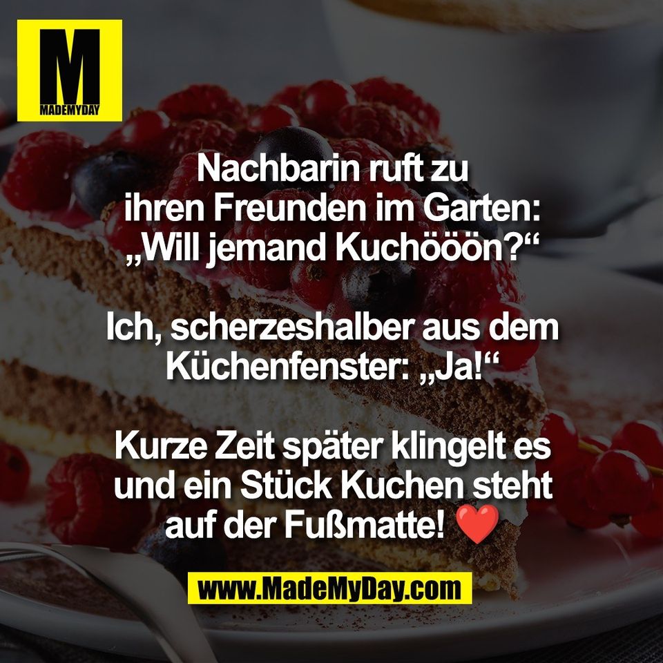 Nachbarin ruft zu<br />
ihren Freunden im Garten:<br />
„Will jemand Kuchööön?“<br />
<br />
Ich, scherzeshalber aus dem<br />
Küchenfenster: „Ja!“<br />
<br />
Kurze Zeit später klingelt es<br />
und ein Stück Kuchen steht<br />
auf der Fußmatte! ❤️