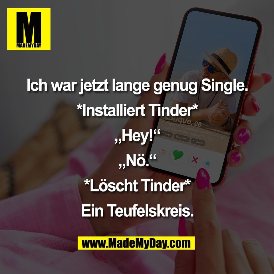 Ich war jetzt lange genug Single.<br />
<br />
*Installiert Tinder*<br />
<br />
„Hey!“<br />
<br />
„Nö.“<br />
<br />
*Löscht Tinder*<br />
<br />
Ein Teufelskreis.