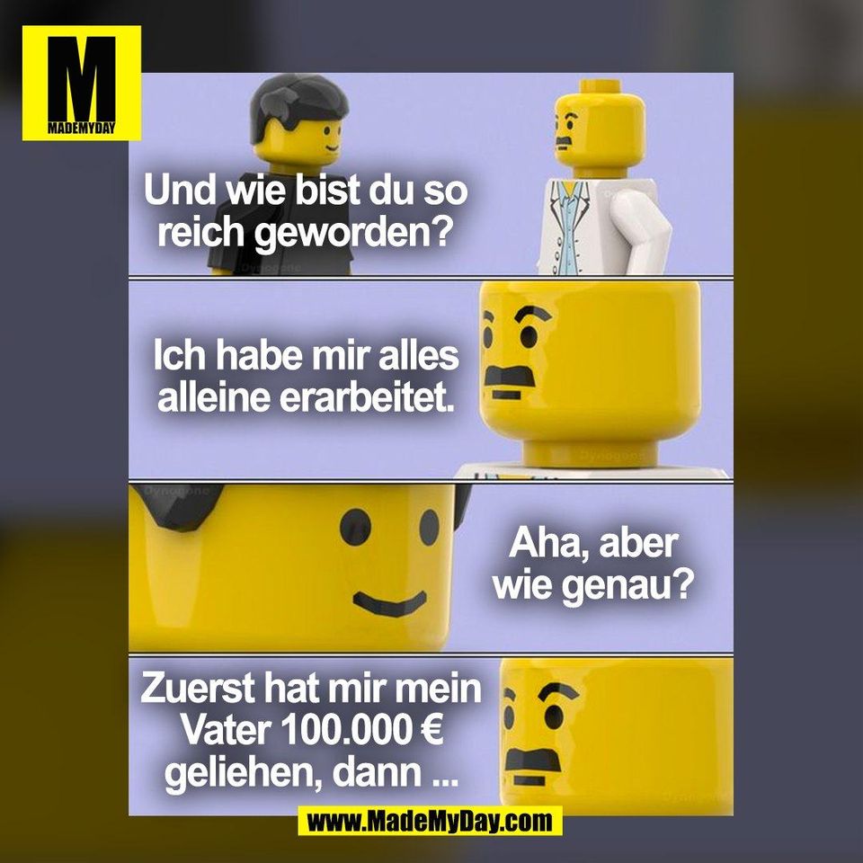 Und wie bist du so<br />
reich geworden?<br />
<br />
Ich habe mir alles<br />
alleine erarbeitet.<br />
<br />
Aha, aber<br />
wie genau?<br />
<br />
Zuerst hat mir mein<br />
Vater 100.000 €<br />
geliehen, dann ...<br />
<br />
(BILD)