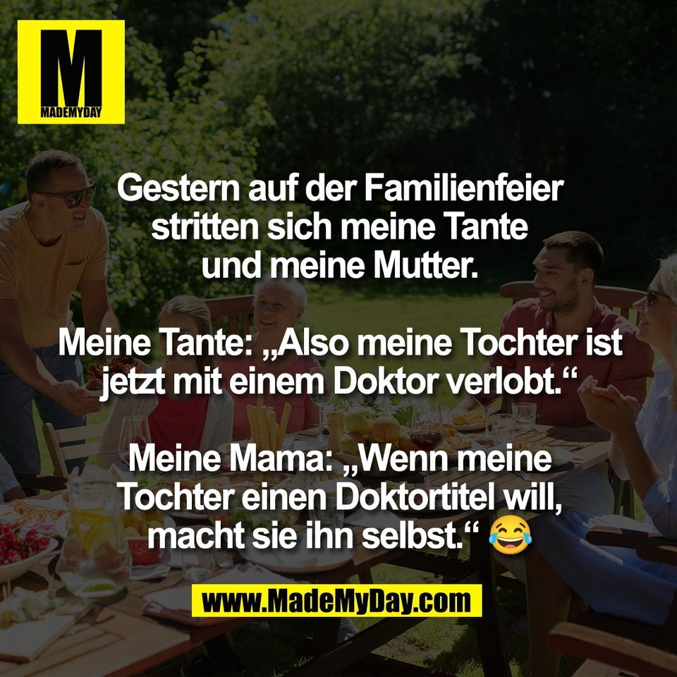 Gestern auf der Familienfeier<br />
stritten sich meine Tante<br />
und meine Mutter.<br />
<br />
Meine Tante: „Also meine Tochter ist<br />
jetzt mit einem Doktor verlobt.“<br />
<br />
Meine Mama: „Wenn meine<br />
Tochter einen Doktortitel will,<br />
macht sie ihn selbst.“ 😂