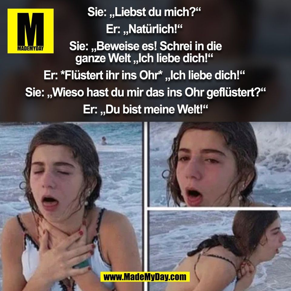 Sie: „Liebst du mich?“ <br />
<br />
Er: „Natürlich!“ <br />
<br />
Sie: „Beweise es! Schrei in die<br />
ganze Welt „Ich liebe dich!“ <br />
<br />
Er: *Flüstert ihr ins Ohr* „Ich liebe dich!“ <br />
<br />
Sie: „Wieso hast du mir das ins Ohr geflüstert?“<br />
<br />
Er: „Du bist meine Welt!“<br />
(BILD)