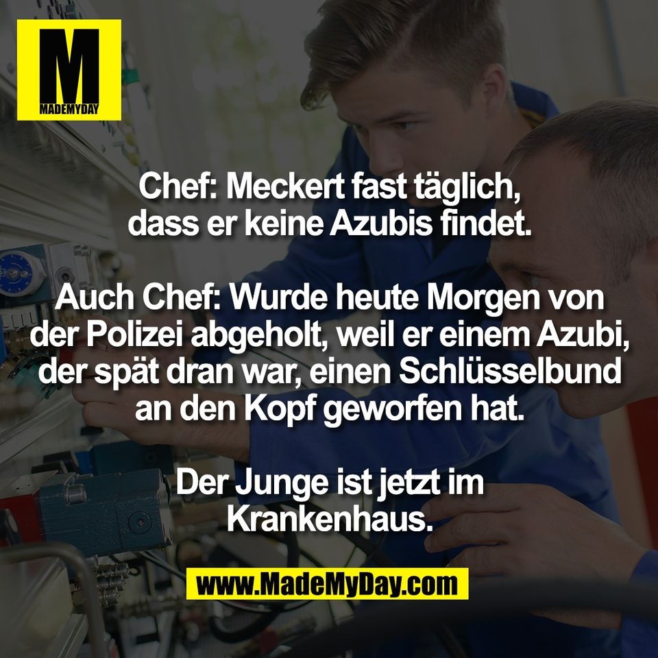 Chef: Meckert fast täglich,<br />
dass er keine Azubis findet.<br />
<br />
Auch Chef: Wurde heute Morgen von<br />
der Polizei abgeholt, weil er einem Azubi,<br />
der spät dran war, einen Schlüsselbund<br />
an den Kopf geworfen hat.<br />
<br />
Der Junge ist jetzt im<br />
Krankenhaus.