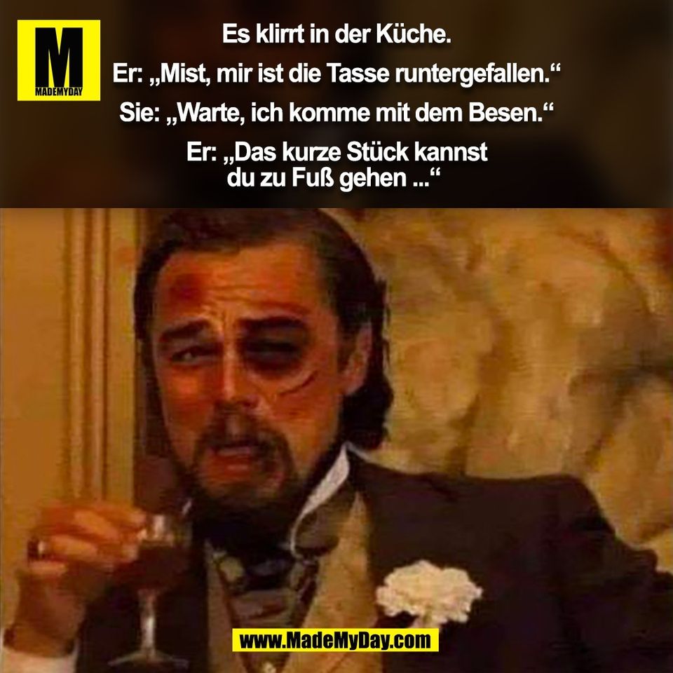 Es klirrt in der Küche.<br />
<br />
Er: „Mist, mir ist die Tasse runtergefallen.“<br />
<br />
Sie: „Warte, ich komme mit dem Besen.“<br />
<br />
Er: „Das kurze Stück kannst<br />
du zu Fuß gehen ...“ <br />
(BILD)