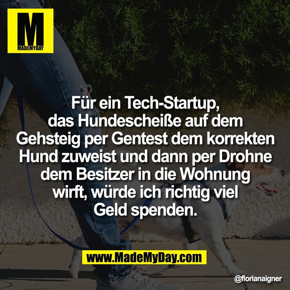 Für ein Tech-Startup,<br />
das Hundescheiße auf dem<br />
Gehsteig per Gentest dem korrekten<br />
Hund zuweist und dann per Drohne<br />
dem Besitzer in die Wohnung<br />
wirft, würde ich richtig viel<br />
Geld spenden.