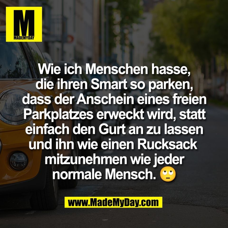 Wie ich Menschen hasse,<br />
die ihren Smart so parken,<br />
dass der Anschein eines freien<br />
Parkplatzes erweckt wird, statt<br />
einfach den Gurt an zu lassen<br />
und ihn wie einen Rucksack <br />
mitzunehmen wie jeder<br />
normale Mensch. 🙄
