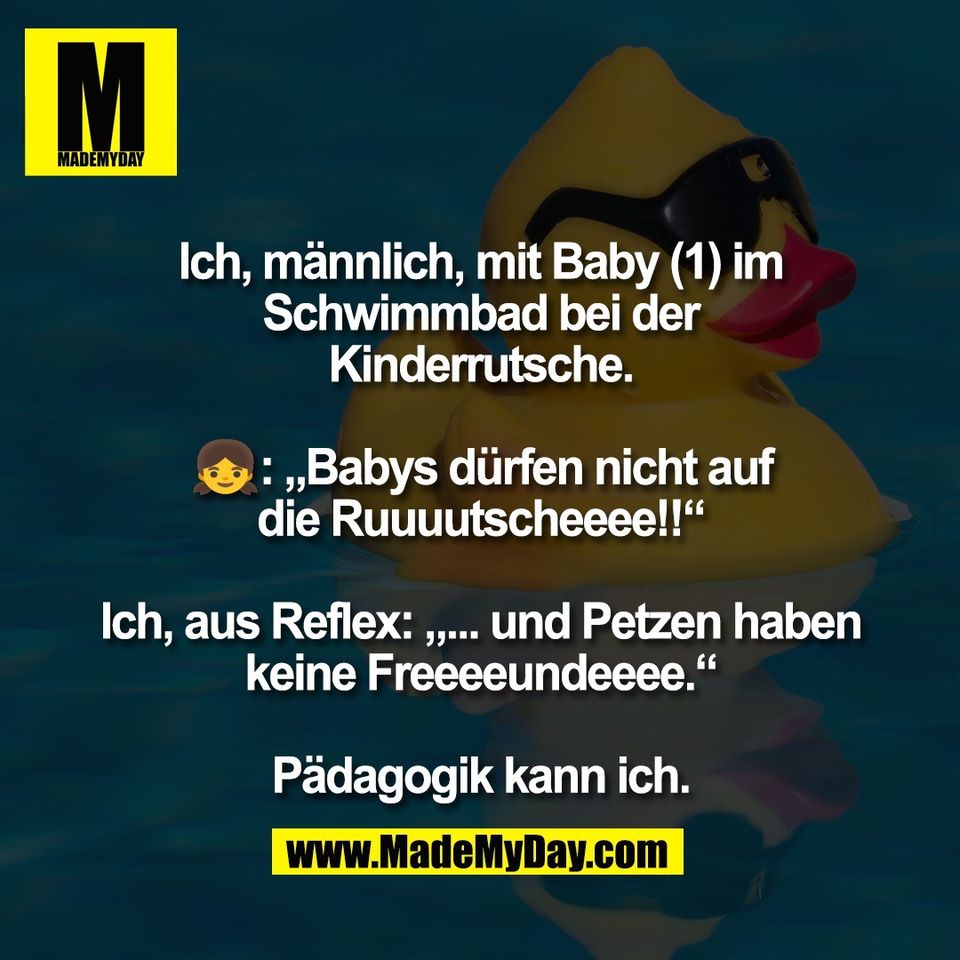 Ich, männlich, mit Baby (1) im<br />
Schwimmbad bei der<br />
Kinderrutsche.<br />
<br />
👧: „Babys dürfen nicht auf<br />
die Ruuuutscheeee!!“<br />
<br />
Ich, aus Reflex: „... und Petzen haben<br />
keine Freeeeundeeee.“<br />
<br />
Pädagogik kann ich.