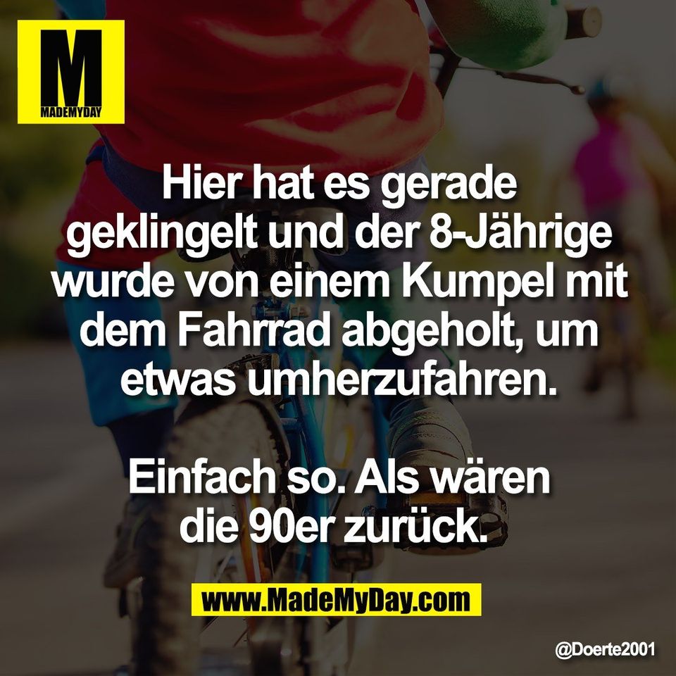 Hier hat es gerade<br />
geklingelt und der 8-Jährige<br />
wurde von einem Kumpel mit<br />
dem Fahrrad abgeholt, um<br />
etwas umherzufahren.<br />
<br />
Einfach so. Als wären<br />
die 90er zurück.