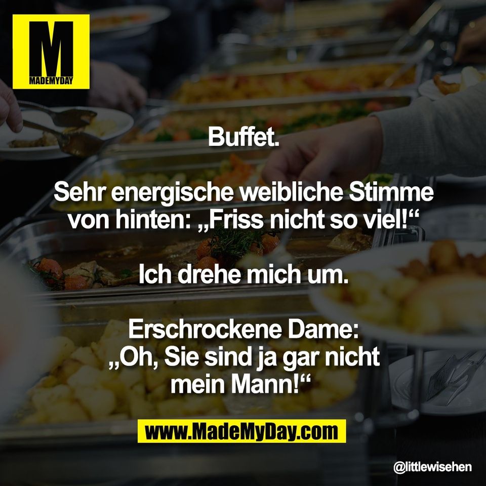 Buffet.<br />
<br />
Sehr energische weibliche Stimme<br />
von hinten: „Friss nicht so viel!“<br />
<br />
Ich drehe mich um.<br />
<br />
Erschrockene Dame:<br />
„Oh, Sie sind ja gar nicht<br />
mein Mann!“