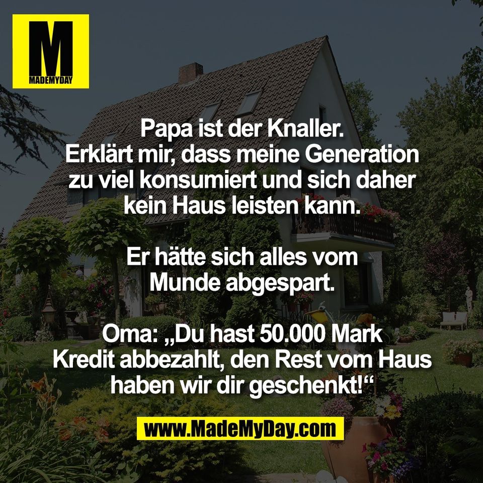 Papa ist der Knaller.<br />
Erklärt mir, dass meine Generation<br />
zu viel konsumiert und sich daher<br />
kein Haus leisten kann.<br />
<br />
Er hätte sich alles vom<br />
Munde abgespart.<br />
<br />
Oma: „Du hast 50.000 Mark<br />
Kredit abbezahlt, den Rest vom Haus<br />
haben wir dir geschenkt!“
