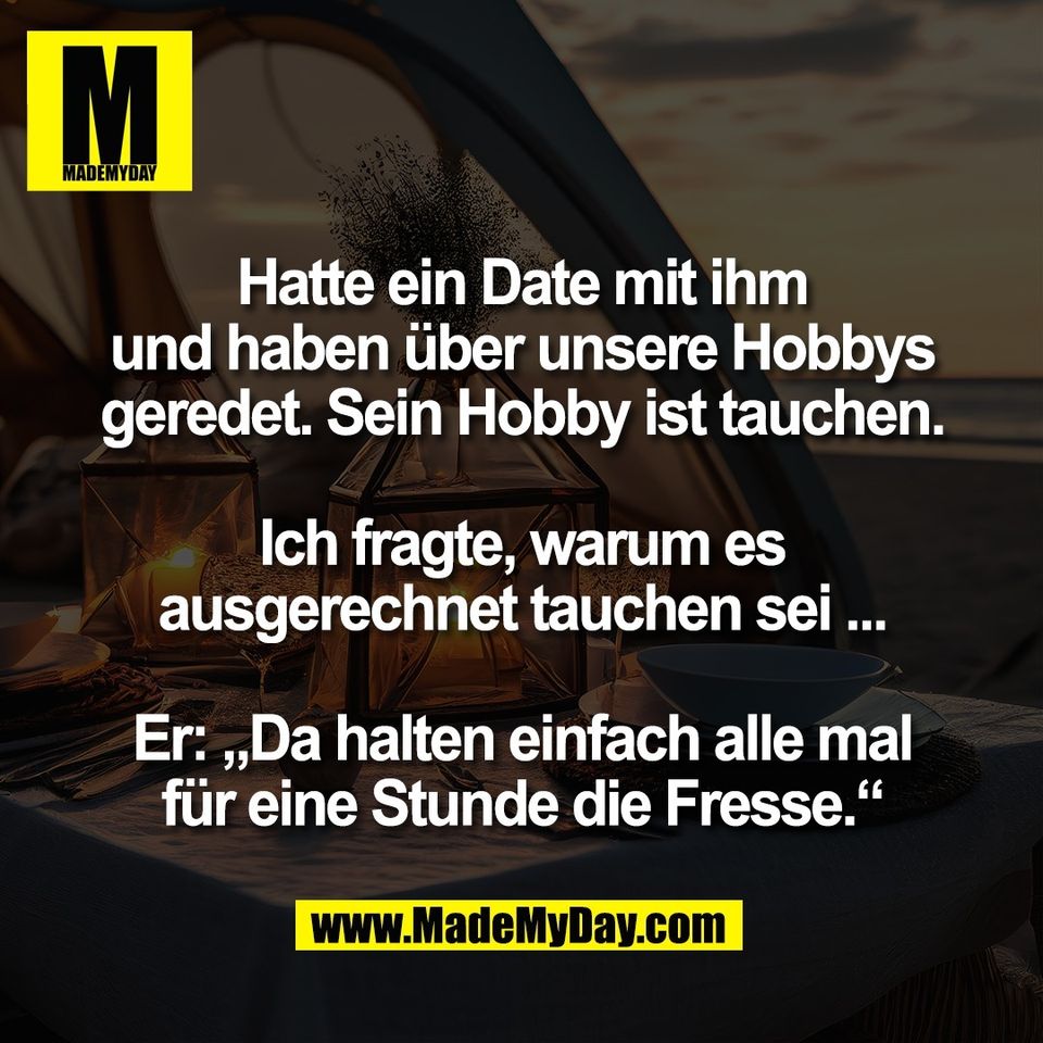 Hatte ein Date mit ihm<br />
und haben über unsere Hobbys<br />
geredet. Sein Hobby ist tauchen.<br />
<br />
Ich fragte, warum es<br />
ausgerechnet tauchen sei ...<br />
<br />
Er: „Da halten einfach alle mal<br />
für eine Stunde die Fresse.“