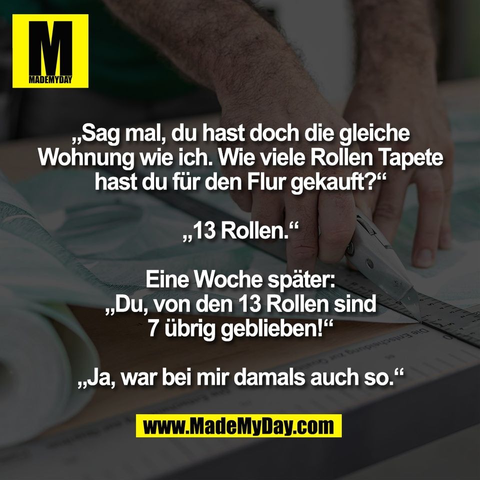 „Sag mal, du hast doch die gleiche<br />
Wohnung wie ich. Wie viele Rollen Tapete<br />
hast du für den Flur gekauft?“<br />
<br />
„13 Rollen.“<br />
<br />
Eine Woche später:<br />
„Du, von den 13 Rollen sind<br />
7 übrig geblieben!“<br />
<br />
„Ja, war bei mir damals auch so.“