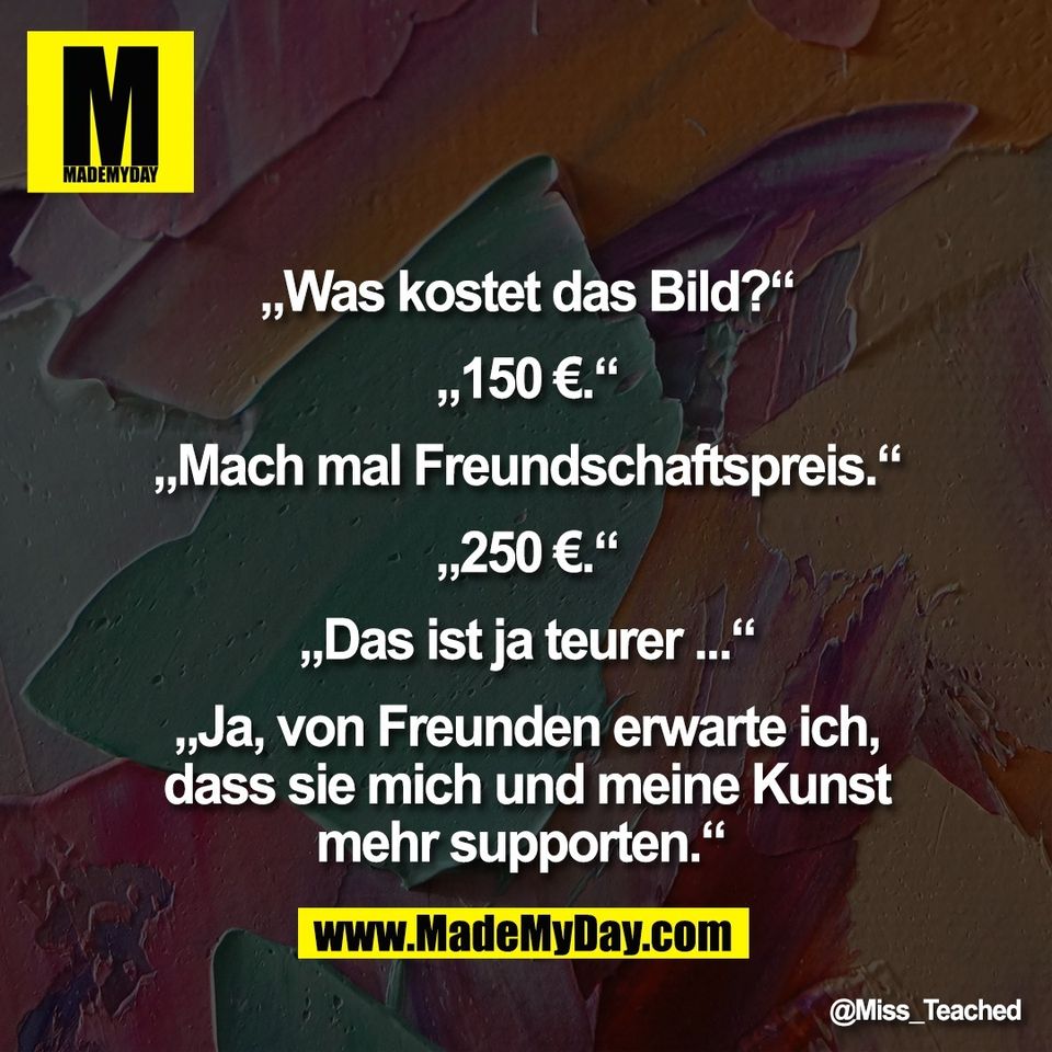 „Was kostet das Bild?“<br />
<br />
„150 €.“<br />
<br />
„Mach mal Freundschaftspreis.“<br />
<br />
„250 €.“<br />
<br />
„Das ist ja teurer ...“<br />
<br />
„Ja, von Freunden erwarte ich,<br />
dass sie mich und meine Kunst<br />
mehr supporten.“