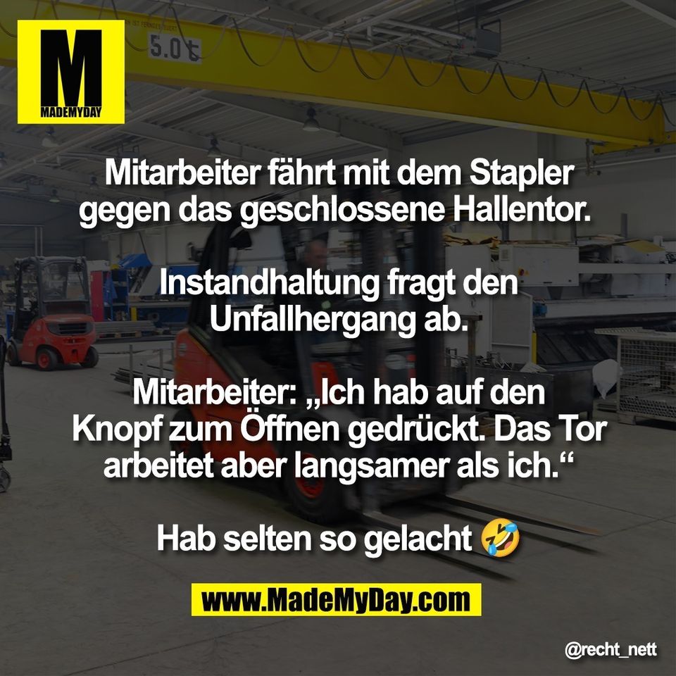 Mitarbeiter fährt mit dem Stapler<br />
gegen das geschlossene Hallentor. <br />
<br />
Instandhaltung fragt den<br />
Unfallhergang ab.<br />
<br />
Mitarbeiter: „Ich hab auf den<br />
Knopf zum Öffnen gedrückt. Das Tor<br />
arbeitet aber langsamer als ich.“<br />
<br />
Hab selten so gelacht 🤣