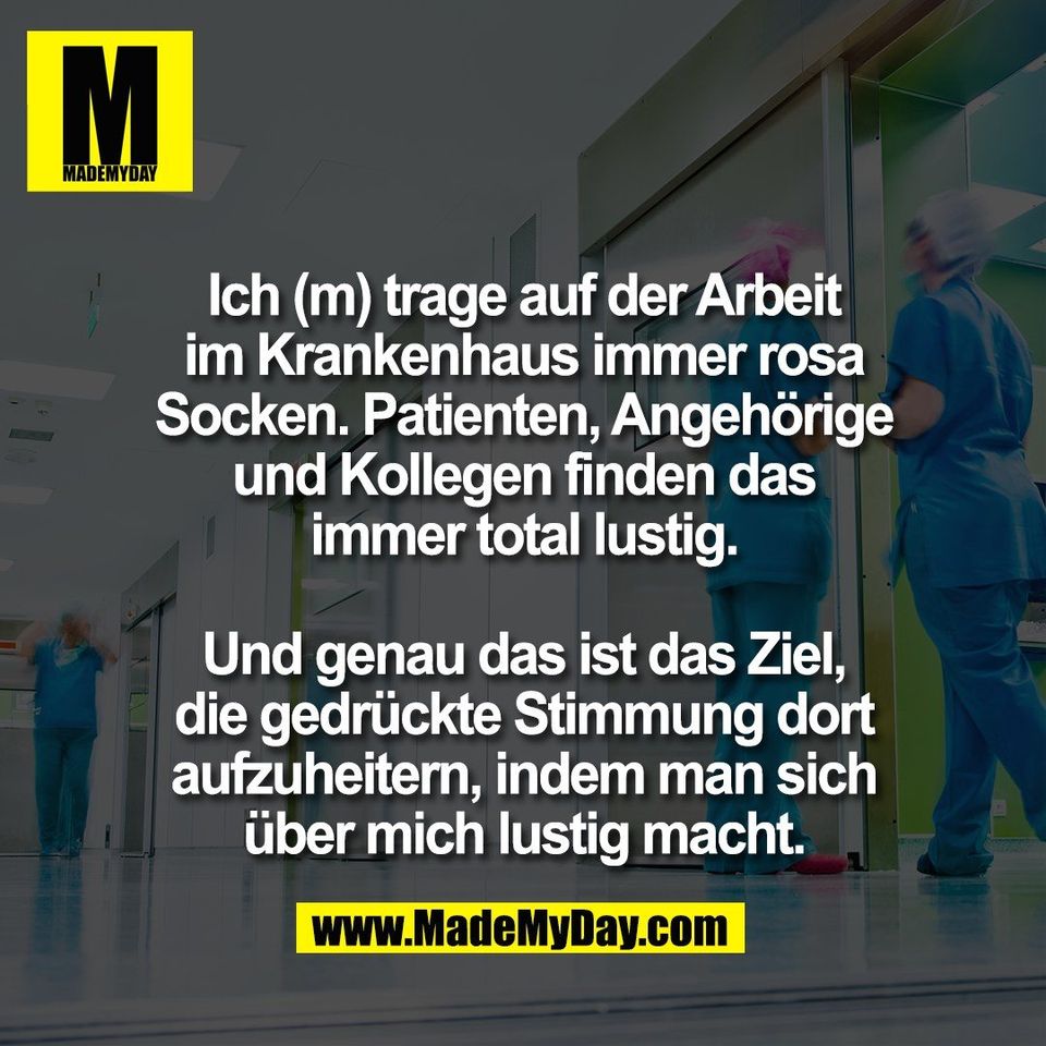 Ich (m) trage auf der Arbeit<br />
im Krankenhaus immer rosa<br />
Socken. Patienten, Angehörige<br />
und Kollegen finden das<br />
immer total lustig.<br />
<br />
Und genau das ist das Ziel,<br />
die gedrückte Stimmung dort<br />
aufzuheitern, indem man sich<br />
über mich lustig macht.