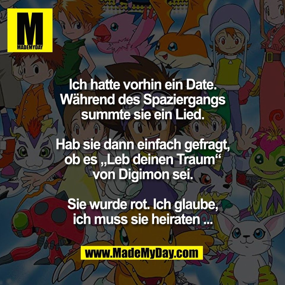 Ich hatte vorhin ein Date.<br />
Während des Spaziergangs<br />
summte sie ein Lied.<br />
<br />
Hab sie dann einfach gefragt,<br />
ob es „Leb deinen Traum“<br />
von Digimon sei.<br />
<br />
Sie wurde rot. Ich glaube,<br />
ich muss sie heiraten ...
