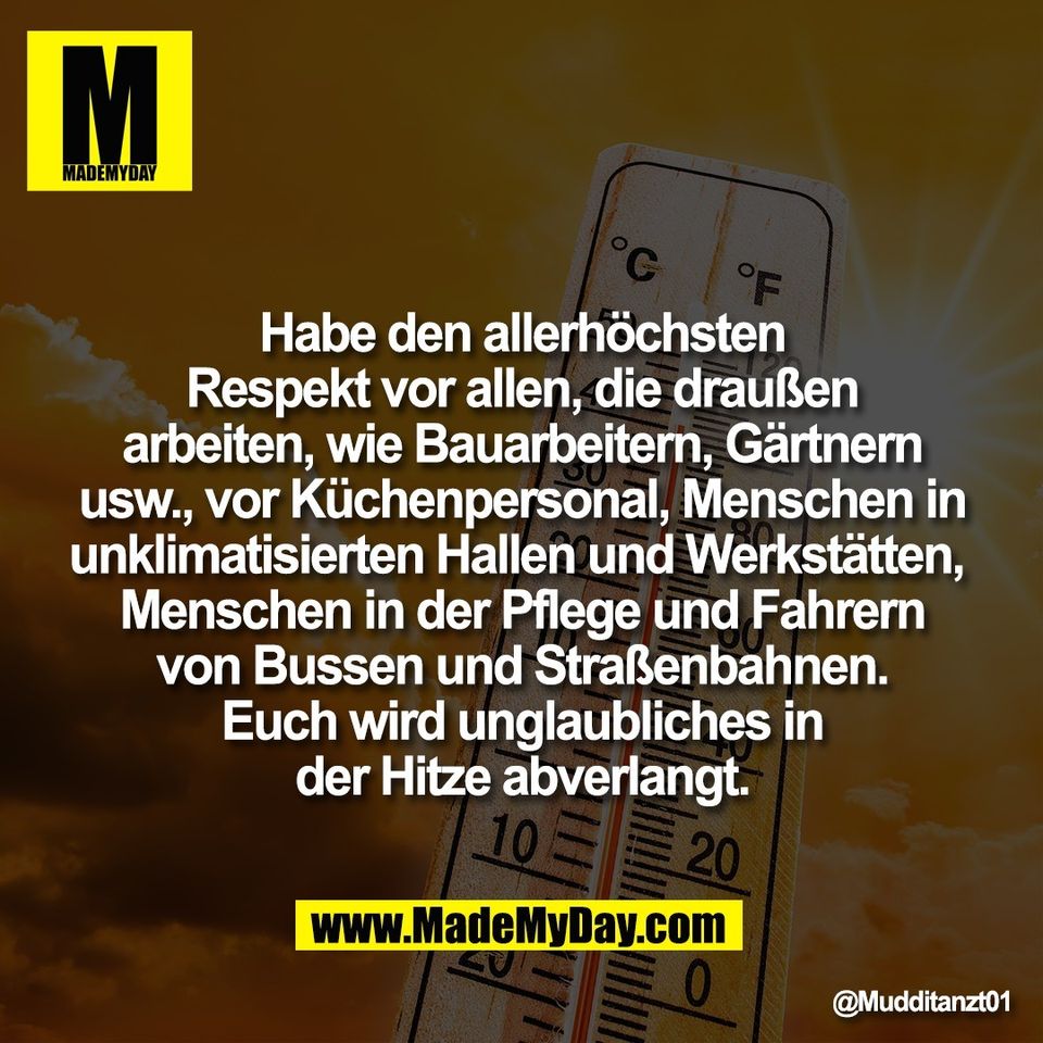 Habe den allerhöchsten<br />
Respekt vor allen, die draußen<br />
arbeiten, wie Bauarbeitern, Gärtnern<br />
usw., vor Küchenpersonal, Menschen in<br />
unklimatisierten Hallen und Werkstätten, <br />
Menschen in der Pflege und Fahrern<br />
von Bussen und Straßenbahnen.<br />
Euch wird unglaubliches in<br />
der Hitze abverlangt.