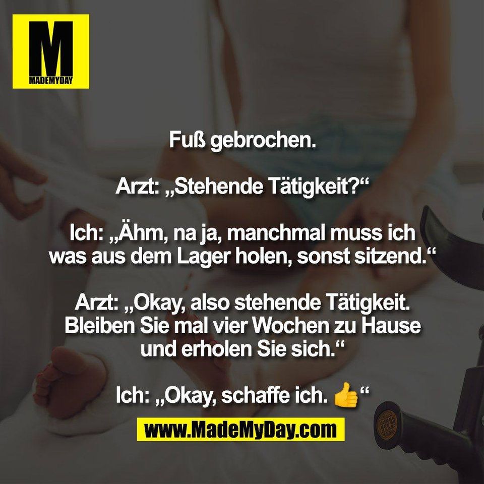 Fuß gebrochen.<br />
<br />
Arzt: „Stehende Tätigkeit?“<br />
<br />
Ich: „Ähm, na ja, manchmal muss ich<br />
was aus dem Lager holen, sonst sitzend.“<br />
<br />
Arzt: „Okay, also stehende Tätigkeit.<br />
Bleiben Sie mal vier Wochen zu Hause<br />
und erholen Sie sich.“<br />
<br />
Ich: „Okay, schaffe ich. 👍“