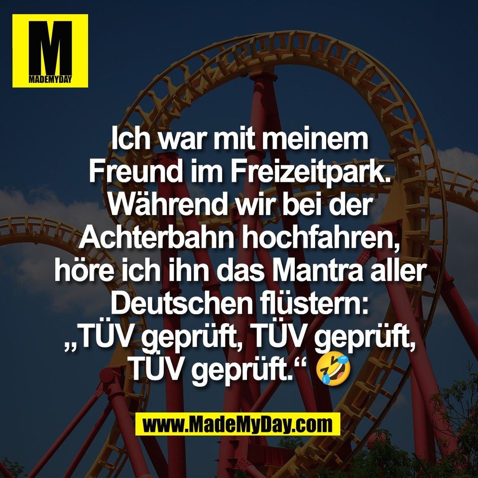 Ich war mit meinem<br />
Freund im Freizeitpark.<br />
Während wir bei der<br />
Achterbahn hochfahren,<br />
höre ich ihn das Mantra aller<br />
Deutschen flüstern:<br />
„TÜV geprüft, TÜV geprüft,<br />
TÜV geprüft.“ 🤣