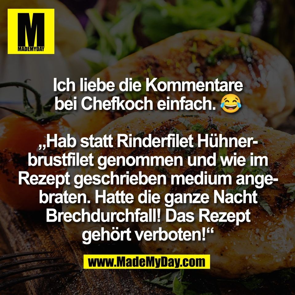 Ich liebe die Kommentare<br />
bei Chefkoch einfach. 😂<br />
<br />
„Hab statt Rinderfilet Hühner-<br />
brustfilet genommen und wie im<br />
Rezept geschrieben medium ange-<br />
braten. Hatte die ganze Nacht<br />
Brechdurchfall! Das Rezept<br />
gehört verboten!“
