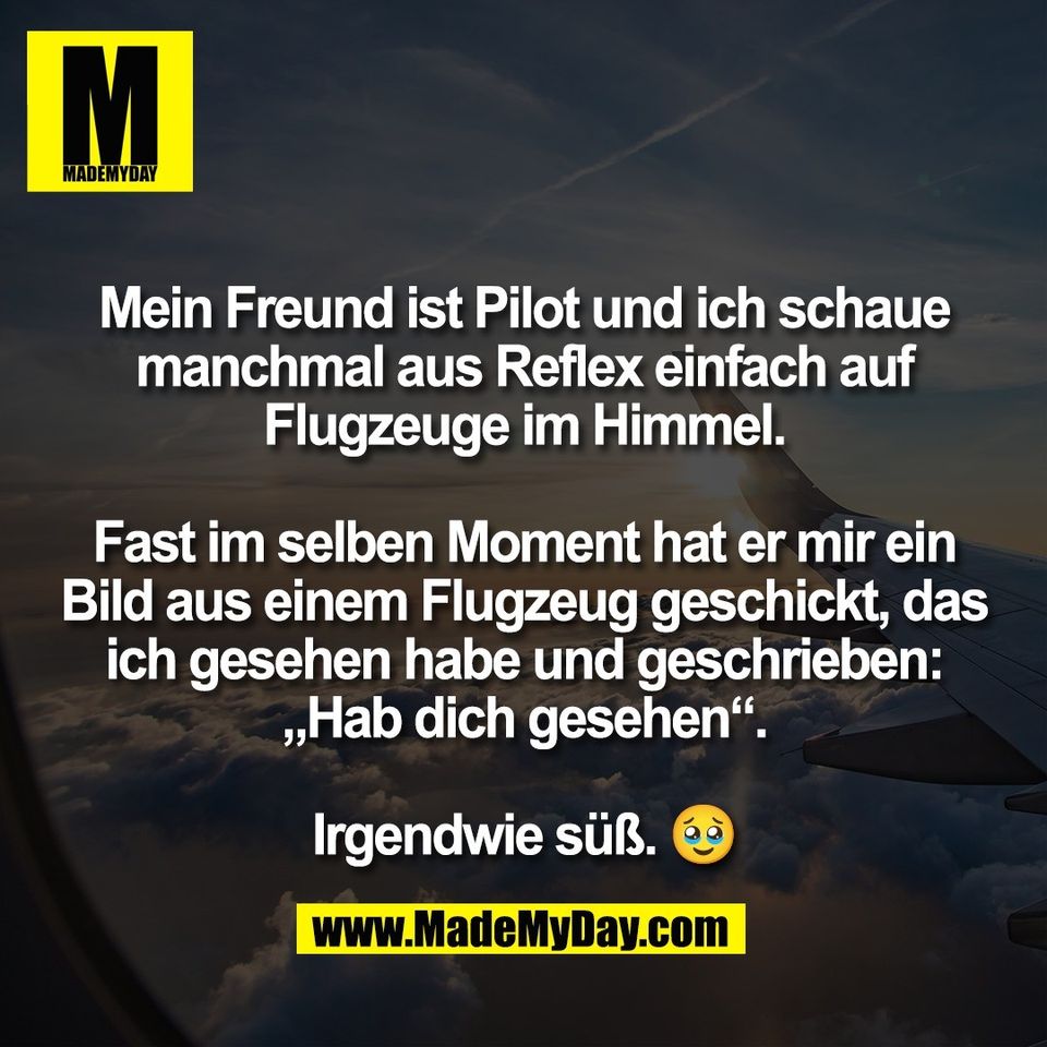 Mein Freund ist Pilot und ich schaue<br />
manchmal aus Reflex einfach auf<br />
Flugzeuge im Himmel.<br />
<br />
Fast im selben Moment hat er mir ein<br />
Bild aus einem Flugzeug geschickt, das<br />
ich gesehen habe und geschrieben:<br />
„Hab dich gesehen“.<br />
<br />
Irgendwie süß. 🥹
