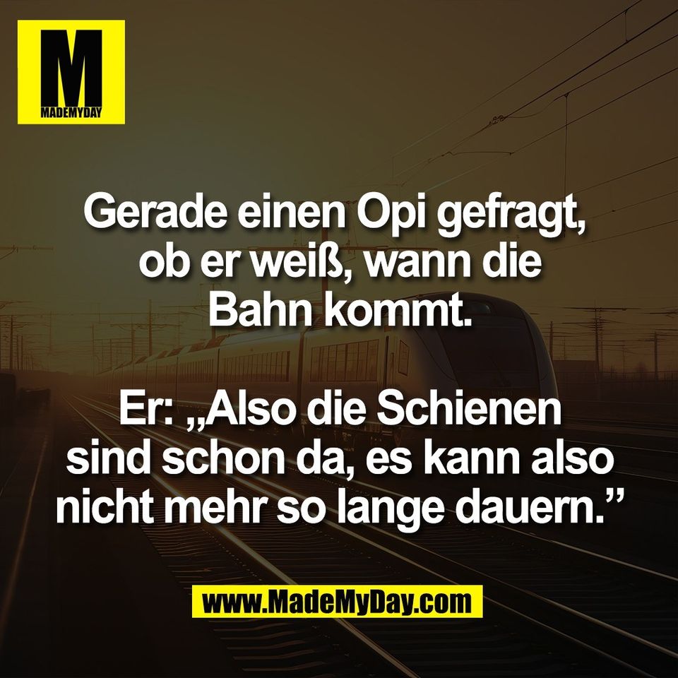 Gerade einen Opi gefragt, <br />
ob er weiß, wann die<br />
Bahn kommt.<br />
<br />
Er: „Also die Schienen<br />
sind schon da, es kann also<br />
nicht mehr so lange dauern.”