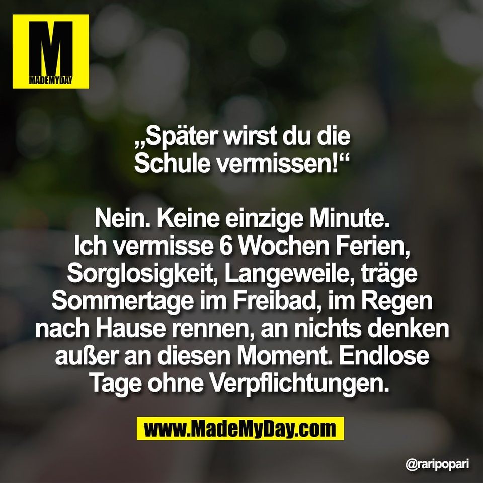 „Später wirst du die<br />
Schule vermissen!“<br />
<br />
Nein. Keine einzige Minute.<br />
Ich vermisse 6 Wochen Ferien,<br />
Sorglosigkeit, Langeweile, träge<br />
Sommertage im Freibad, im Regen<br />
nach Hause rennen, an nichts denken<br />
außer an diesen Moment. Endlose<br />
Tage ohne Verpflichtungen.