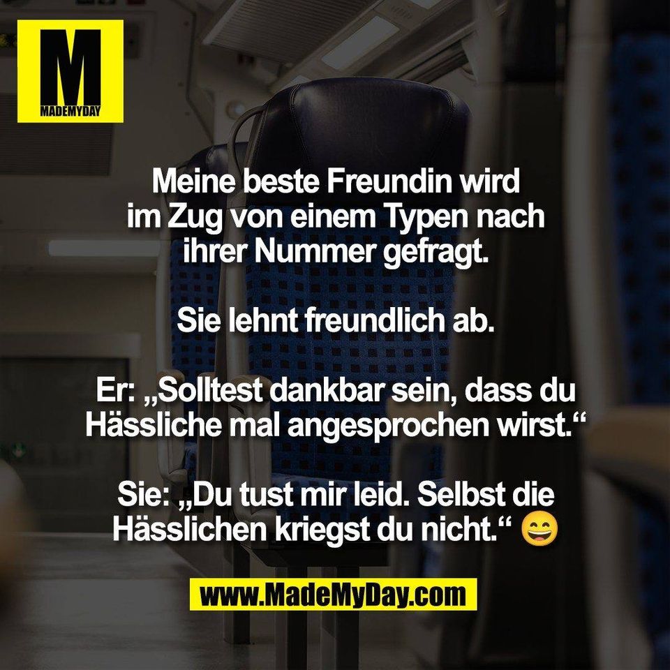 Meine beste Freundin wird<br />
im Zug von einem Typen nach<br />
ihrer Nummer gefragt.<br />
<br />
Sie lehnt freundlich ab.<br />
<br />
Er: „Solltest dankbar sein, dass du<br />
Hässliche mal angesprochen wirst.“<br />
<br />
Sie: „Du tust mir leid. Selbst die<br />
Hässlichen kriegst du nicht.“ 😄