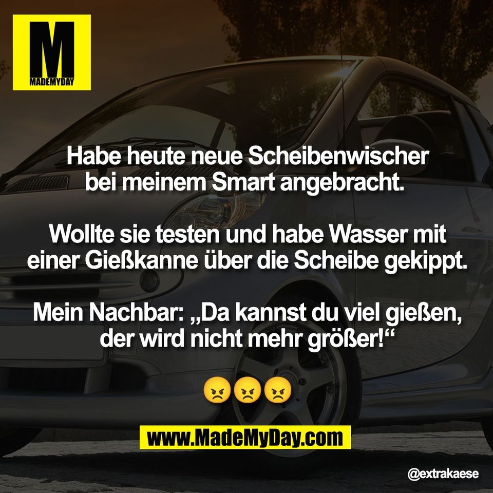 Habe heute neue Scheibenwischer<br />
bei meinem Smart angebracht. <br />
<br />
Wollte sie testen und habe Wasser mit<br />
einer Gießkanne über die Scheibe gekippt.<br />
<br />
Mein Nachbar: „Da kannst du viel gießen,<br />
der wird nicht mehr größer!“<br />
<br />
😠😠😠