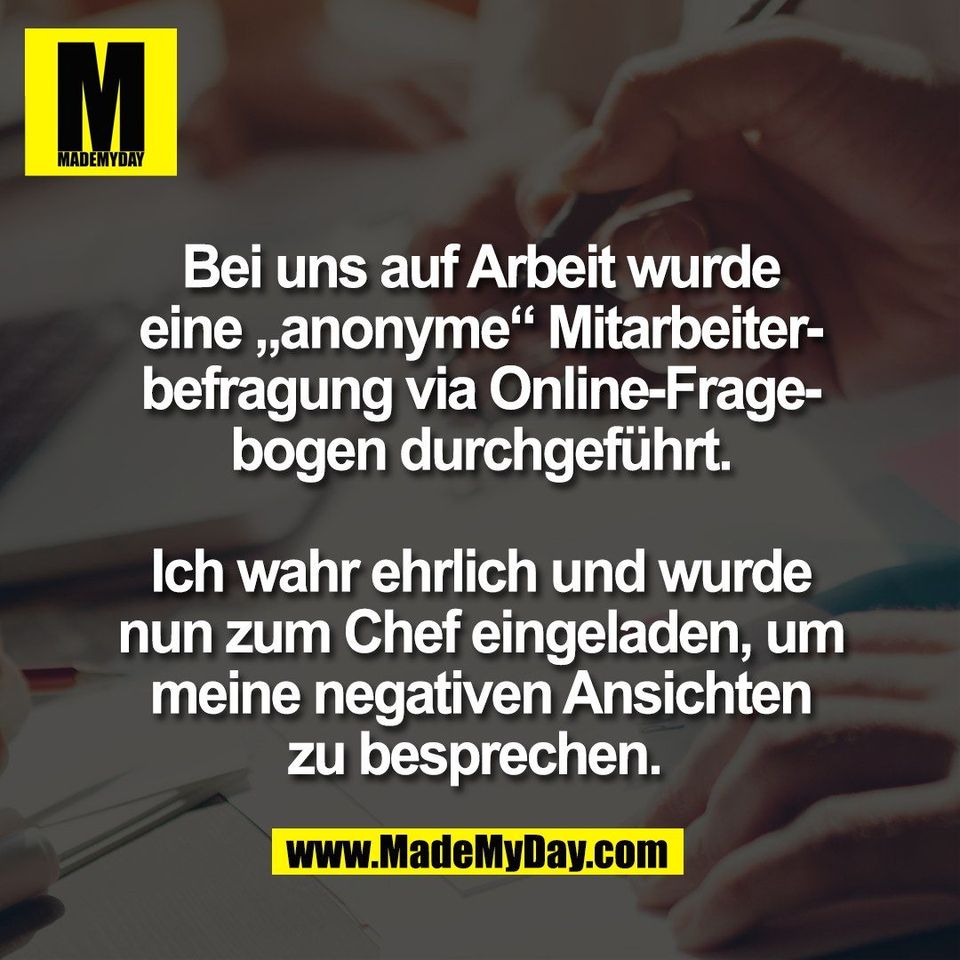 Bei uns auf Arbeit wurde<br />
eine „anonyme“ Mitarbeiter-<br />
befragung via Online-Frage-<br />
bogen durchgeführt.<br />
<br />
Ich wahr ehrlich und wurde<br />
nun zum Chef eingeladen, um<br />
meine negativen Ansichten<br />
zu besprechen. 