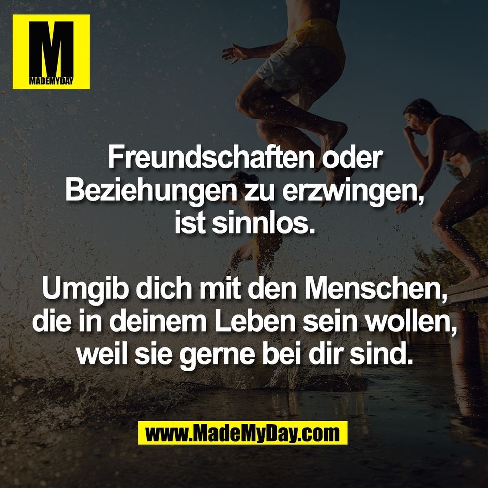 Freundschaften oder<br />
Beziehungen zu erzwingen,<br />
ist sinnlos.<br />
<br />
Umgib dich mit den Menschen,<br />
die in deinem Leben sein wollen,<br />
weil sie gerne bei dir sind.