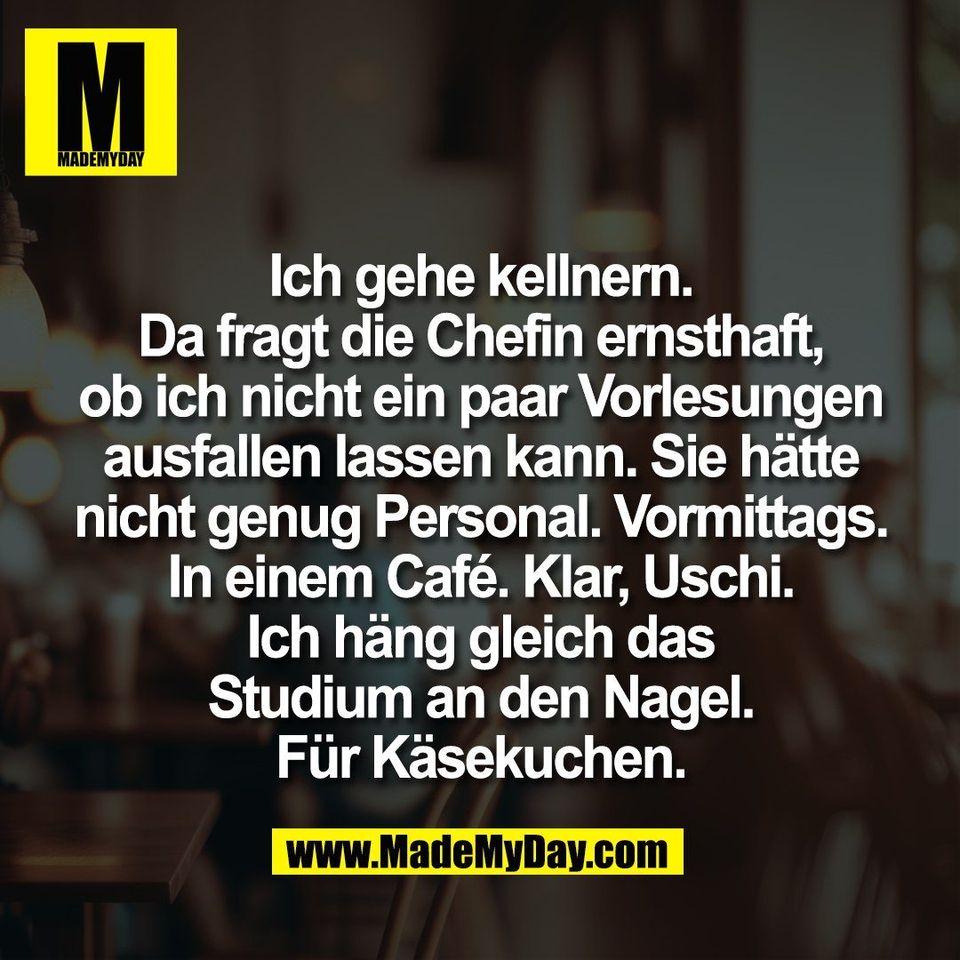 Ich gehe kellnern.<br />
Da fragt die Chefin ernsthaft,<br />
ob ich nicht ein paar Vorlesungen<br />
ausfallen lassen kann. Sie hätte<br />
nicht genug Personal. Vormittags.<br />
In einem Café. Klar, Uschi.<br />
Ich häng gleich das<br />
Studium an den Nagel.<br />
Für Käsekuchen.