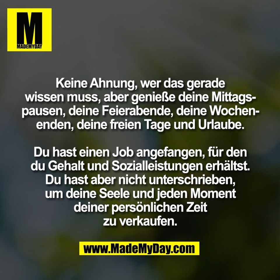 Keine Ahnung, wer das gerade<br />
wissen muss, aber genieße deine Mittags-<br />
pausen, deine Feierabende, deine Wochen-<br />
enden, deine freien Tage und Urlaube.<br />
<br />
Du hast einen Job angefangen, für den<br />
du Gehalt und Sozialleistungen erhältst.<br />
Du hast aber nicht unterschrieben,<br />
um deine Seele und jeden Moment<br />
deiner persönlichen Zeit<br />
zu verkaufen.