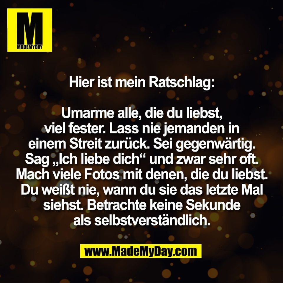 Hier ist mein Ratschlag:<br />
<br />
Umarme alle, die du liebst,<br />
viel fester. Lass nie jemanden in<br />
einem Streit zurück. Sei gegenwärtig.<br />
Sag „Ich liebe dich“ und zwar sehr oft.<br />
Mach viele Fotos mit denen, die du liebst.<br />
Du weißt nie, wann du sie das letzte Mal<br />
siehst. Betrachte keine Sekunde<br />
als selbstverständlich.