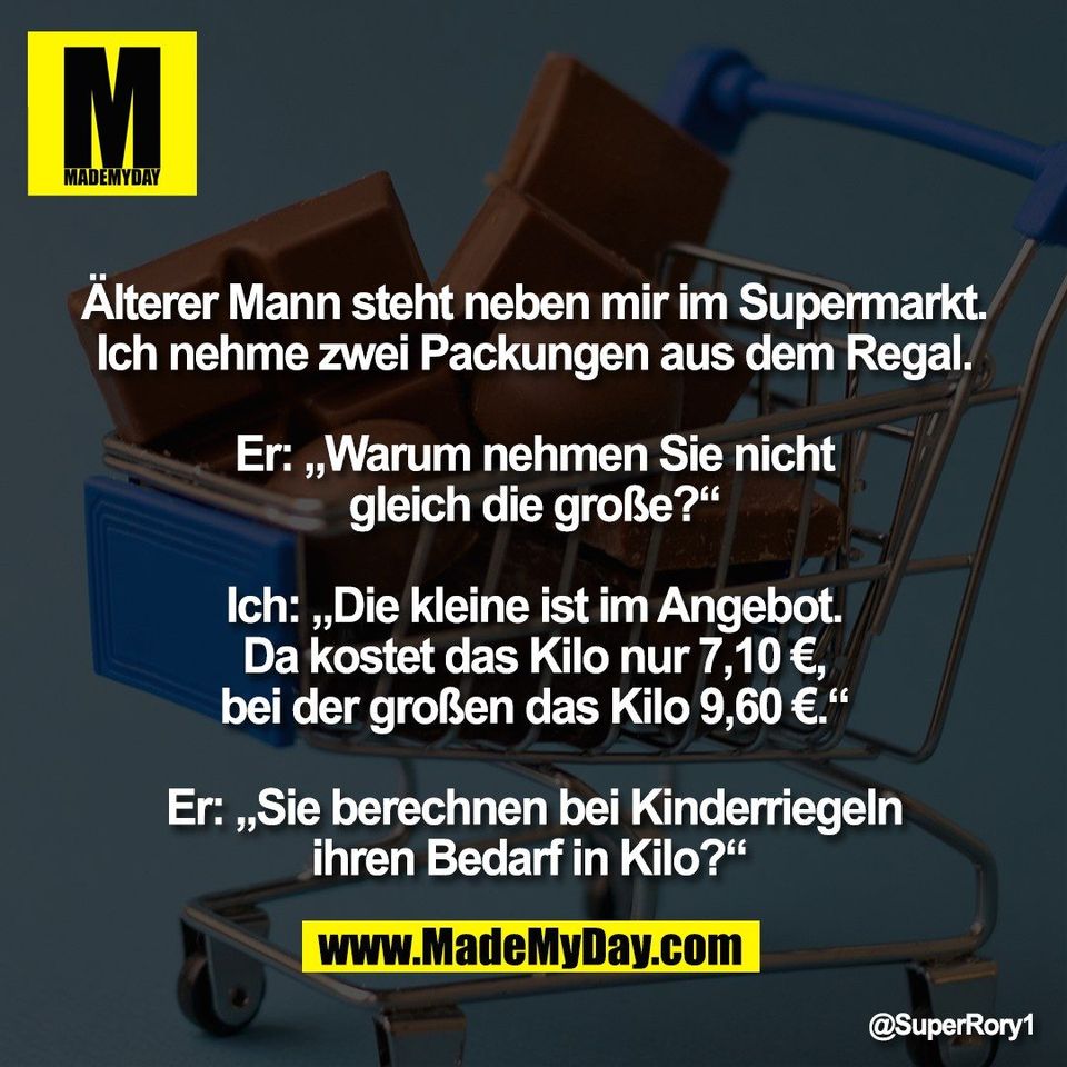 Älterer Mann steht neben mir im Supermarkt.<br />
Ich nehme zwei Packungen aus dem Regal.<br />
<br />
Er: „Warum nehmen Sie nicht<br />
gleich die große?“<br />
<br />
Ich: „Die kleine ist im Angebot.<br />
Da kostet das Kilo nur 7,10 €,<br />
bei der großen das Kilo 9,60 €.“<br />
<br />
Er: „Sie berechnen bei Kinderriegeln<br />
ihren Bedarf in Kilo?“